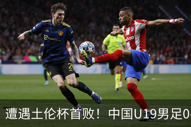 遭遇土伦杯首败！中国U19男足0-3不敌民主刚果U23队